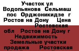 Участок ул. Водопьянова  Сельмаш  1 пос. Орджоникидзе  г. Ростов-на-Дону. › Цена ­ 4 800 000 - Ростовская обл., Ростов-на-Дону г. Недвижимость » Земельные участки продажа   . Ростовская обл.,Ростов-на-Дону г.